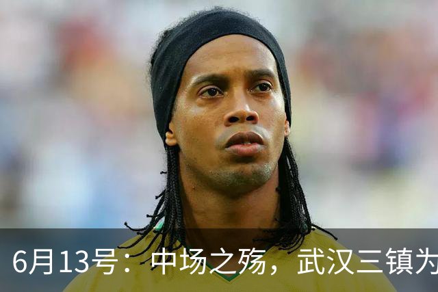 6月13号：中场之殇，武汉三镇为何偏爱引进中场国脚，难道防线问题不重要